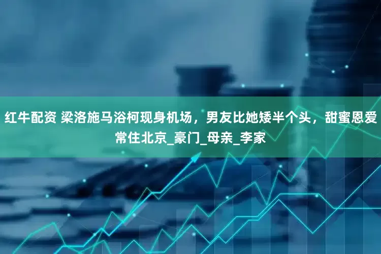 红牛配资 梁洛施马浴柯现身机场，男友比她矮半个头，甜蜜恩爱常住北京_豪门_母亲_李家