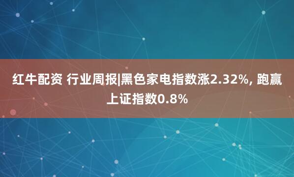 红牛配资 行业周报|黑色家电指数涨2.32%, 跑赢上证指数0.8%