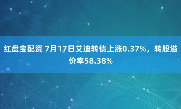 红盘宝配资 7月17日艾迪转债上涨0.37%，转股溢价率58.38%