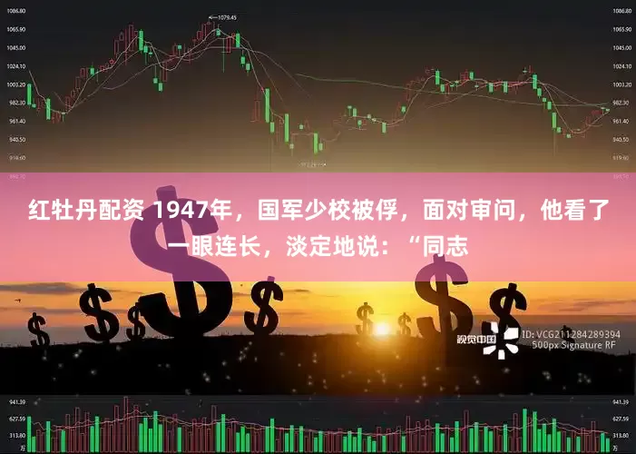 红牡丹配资 1947年，国军少校被俘，面对审问，他看了一眼连长，淡定地说：“同志